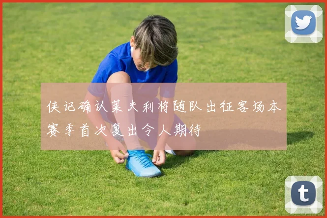 侠记确认莱夫利将随队出征客场本赛季首次复出令人期待