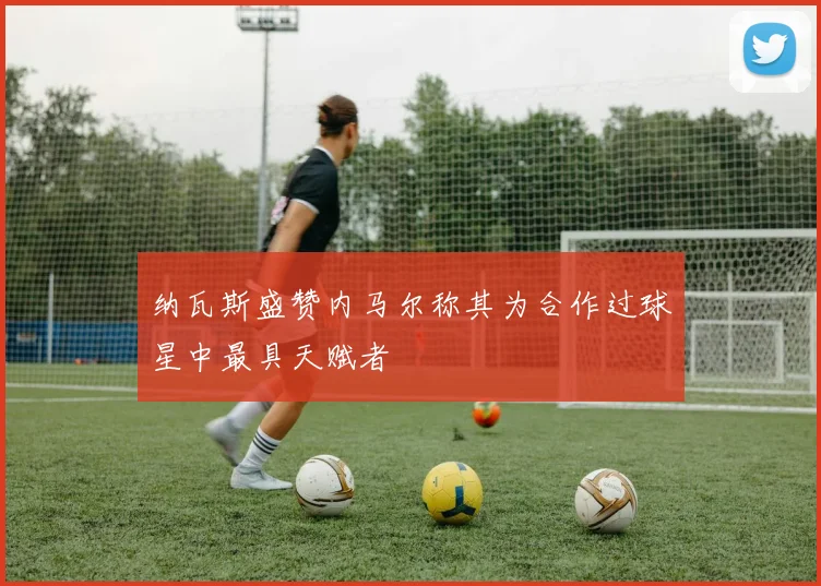 纳瓦斯盛赞内马尔称其为合作过球星中最具天赋者
