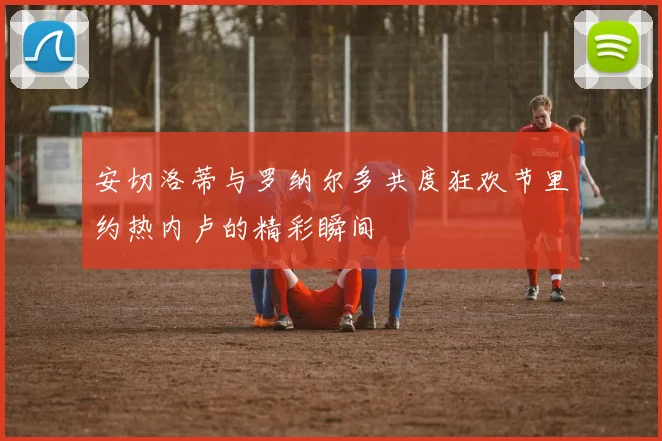安切洛蒂与罗纳尔多共度狂欢节里约热内卢的精彩瞬间