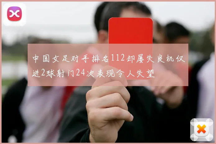 中国女足对手排名112却屡失良机仅进2球射门24次表现令人失望