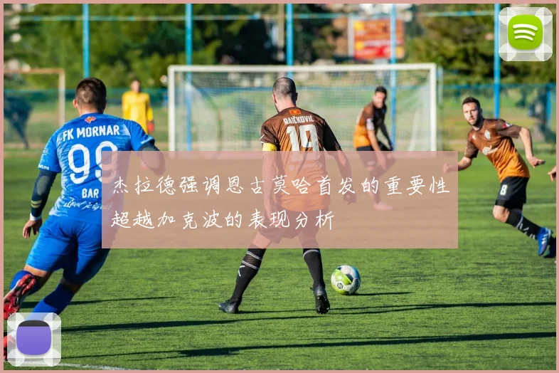 杰拉德强调恩古莫哈首发的重要性超越加克波的表现分析