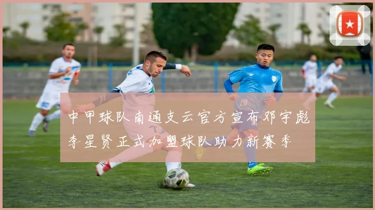 中甲球队南通支云官方宣布邓宇彪李星贤正式加盟球队助力新赛季