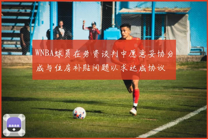 WNBA球员在劳资谈判中愿意妥协分成与住房补贴问题以求达成协议