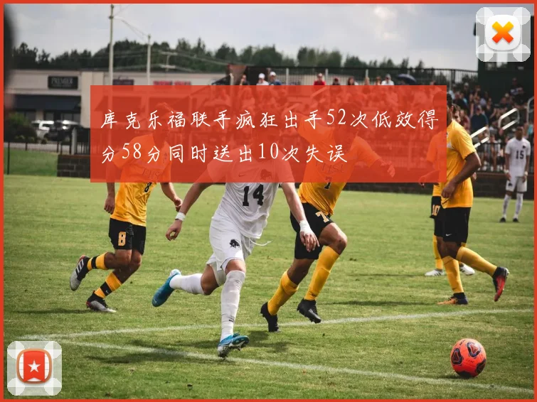 库克乐福联手疯狂出手52次低效得分58分同时送出10次失误