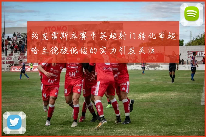 约克雷斯本赛季英超射门转化率超哈兰德被低估的实力引发关注