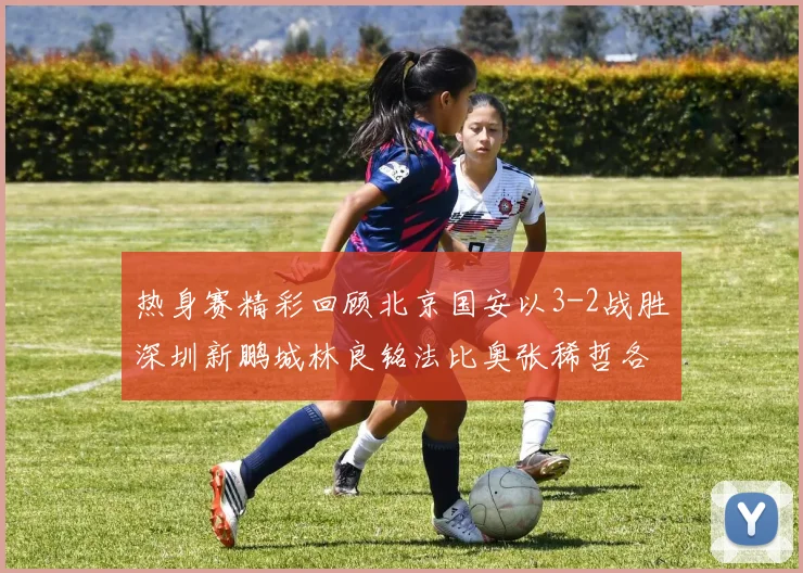 热身赛精彩回顾北京国安以3-2战胜深圳新鹏城林良铭法比奥张稀哲各入一球