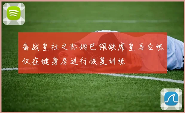 备战皇社之际姆巴佩缺席皇马合练仅在健身房进行恢复训练