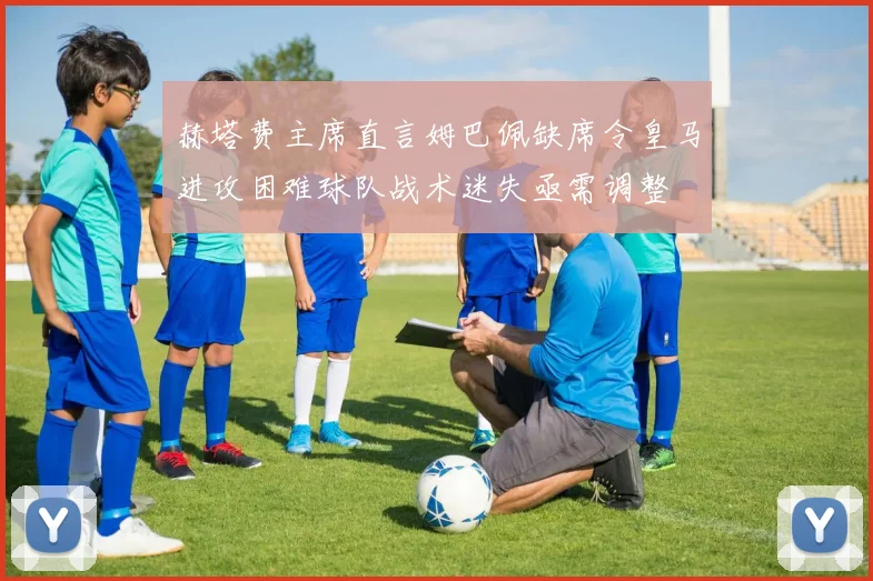 赫塔费主席直言姆巴佩缺席令皇马进攻困难球队战术迷失亟需调整