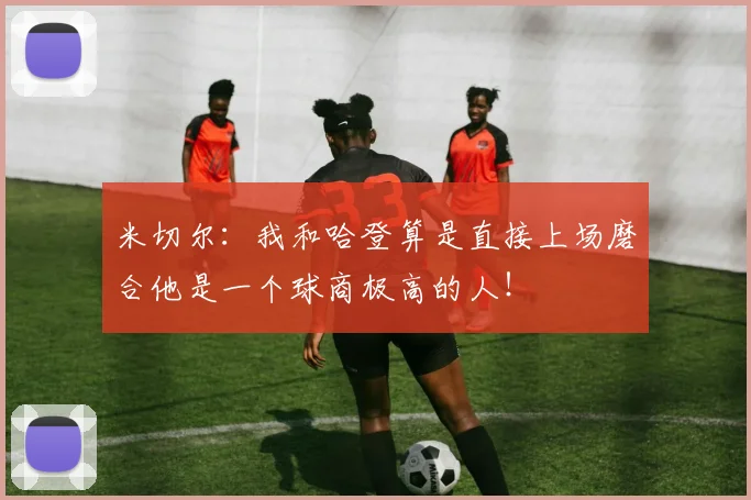 米切尔：我和哈登算是直接上场磨合他是一个球商极高的人！