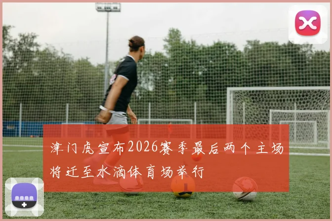 津门虎宣布2026赛季最后两个主场将迁至水滴体育场举行