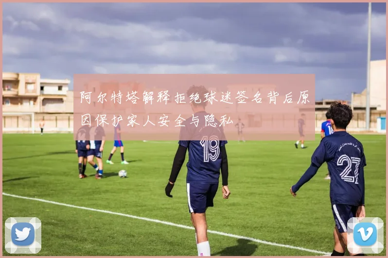 阿尔特塔解释拒绝球迷签名背后原因保护家人安全与隐私