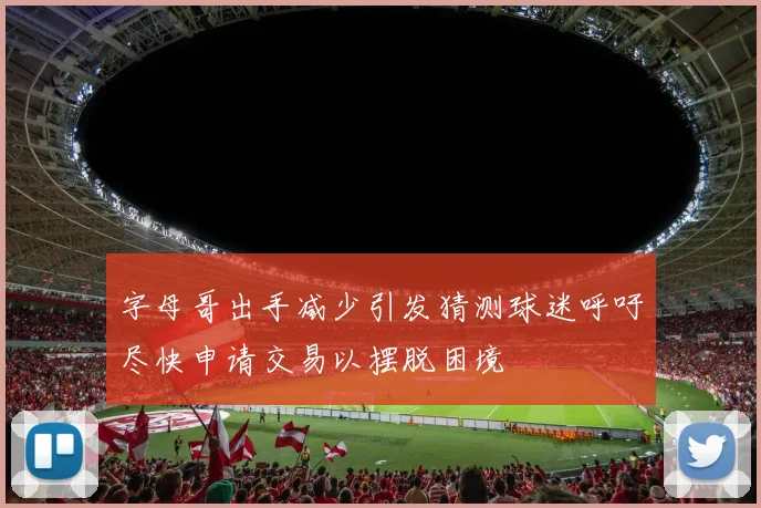 字母哥出手减少引发猜测球迷呼吁尽快申请交易以摆脱困境