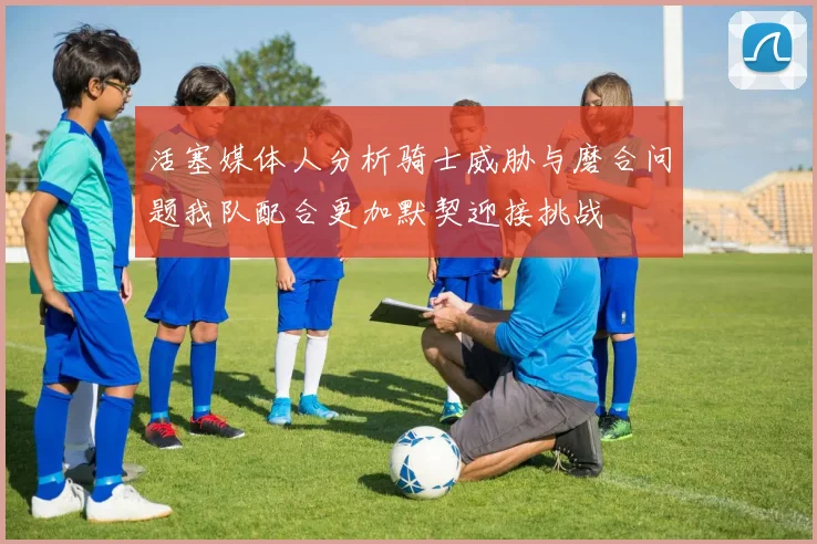 活塞媒体人分析骑士威胁与磨合问题我队配合更加默契迎接挑战