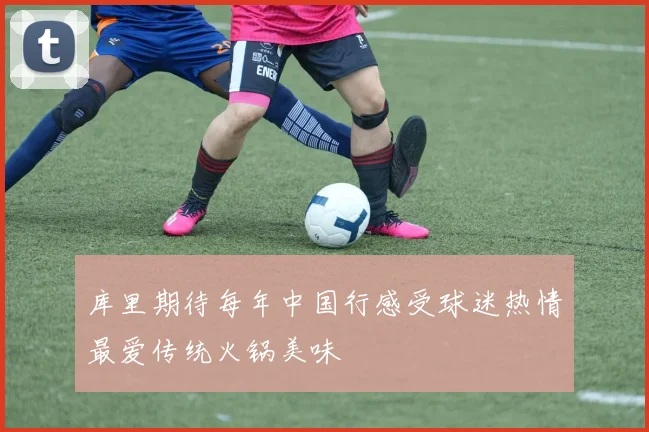 库里期待每年中国行感受球迷热情最爱传统火锅美味