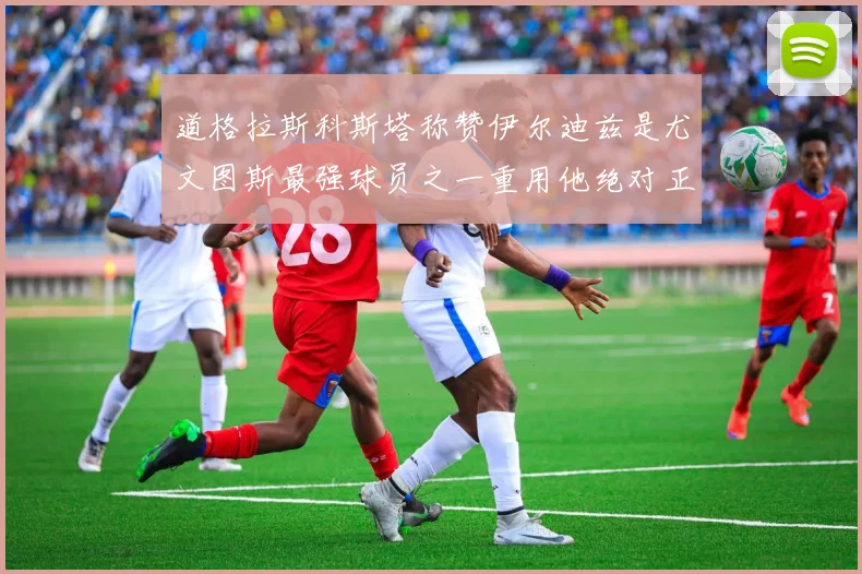 道格拉斯科斯塔称赞伊尔迪兹是尤文图斯最强球员之一重用他绝对正确