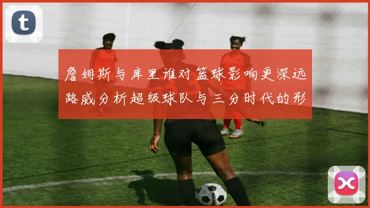 詹姆斯与库里谁对篮球影响更深远路威分析超级球队与三分时代的形成