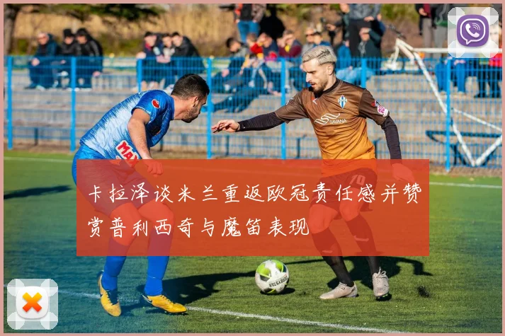 卡拉泽谈米兰重返欧冠责任感并赞赏普利西奇与魔笛表现