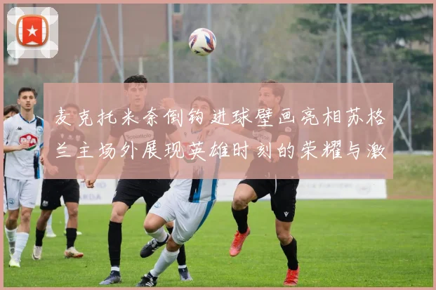 麦克托米奈倒钩进球壁画亮相苏格兰主场外展现英雄时刻的荣耀与激情