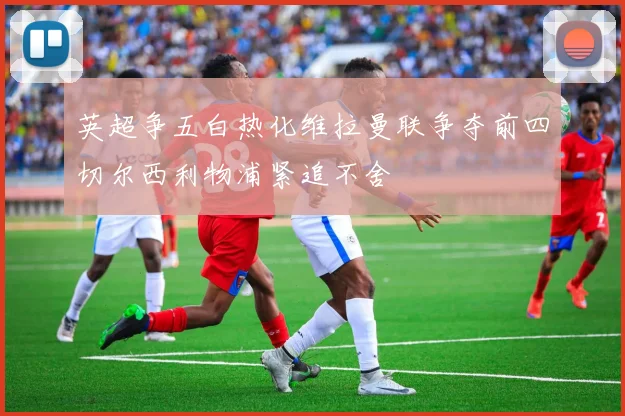 英超争五白热化维拉曼联争夺前四切尔西利物浦紧追不舍
